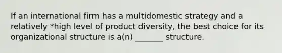 If an international firm has a multidomestic strategy and a relatively *high level of product diversity, the best choice for its organizational structure is a(n) _______ structure.