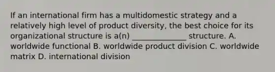 If an international firm has a multidomestic strategy and a relatively high level of product diversity, the best choice for its organizational structure is a(n) ______________ structure. A. worldwide functional B. worldwide product division C. worldwide matrix D. international division