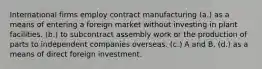 International firms employ contract manufacturing (a.) as a means of entering a foreign market without investing in plant facilities. (b.) to subcontract assembly work or the production of parts to independent companies overseas. (c.) A and B. (d.) as a means of direct foreign investment.