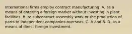 International firms employ contract manufacturing: A. as a means of entering a foreign market without investing in plant facilities. B. to subcontract assembly work or the production of parts to independent companies overseas. C. A and B. D. as a means of direct foreign investment.