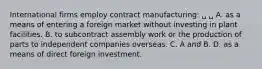 International firms employ contract manufacturing: ␣ ␣ A. as a means of entering a foreign market without investing in plant facilities. B. to subcontract assembly work or the production of parts to independent companies overseas. C. A and B. D. as a means of direct foreign investment.