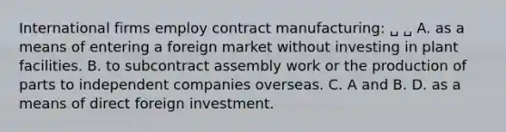 International firms employ contract manufacturing: ␣ ␣ A. as a means of entering a foreign market without investing in plant facilities. B. to subcontract assembly work or the production of parts to independent companies overseas. C. A and B. D. as a means of direct foreign investment.