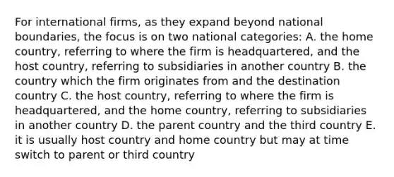 For international firms, as they expand beyond national boundaries, the focus is on two national categories: A. the home country, referring to where the firm is headquartered, and the host country, referring to subsidiaries in another country B. the country which the firm originates from and the destination country C. the host country, referring to where the firm is headquartered, and the home country, referring to subsidiaries in another country D. the parent country and the third country E. it is usually host country and home country but may at time switch to parent or third country