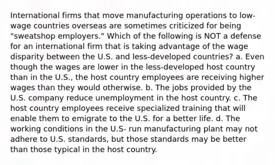 International firms that move manufacturing operations to low-wage countries overseas are sometimes criticized for being "sweatshop employers." Which of the following is NOT a defense for an international firm that is taking advantage of the wage disparity between the U.S. and less-developed countries? a. Even though the wages are lower in the less-developed host country than in the U.S., the host country employees are receiving higher wages than they would otherwise. b. The jobs provided by the U.S. company reduce unemployment in the host country. c. The host country employees receive specialized training that will enable them to emigrate to the U.S. for a better life. d. The working conditions in the U.S- run manufacturing plant may not adhere to U.S. standards, but those standards may be better than those typical in the host country.