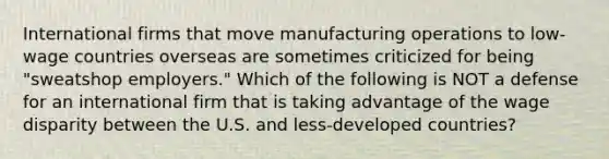 International firms that move manufacturing operations to low-wage countries overseas are sometimes criticized for being "sweatshop employers." Which of the following is NOT a defense for an international firm that is taking advantage of the wage disparity between the U.S. and less-developed countries?