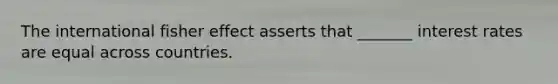 The international fisher effect asserts that _______ interest rates are equal across countries.