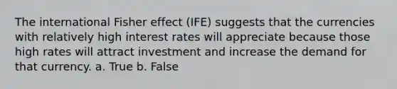 The international Fisher effect (IFE) suggests that the currencies with relatively high interest rates will appreciate because those high rates will attract investment and increase the demand for that currency. a. True b. False