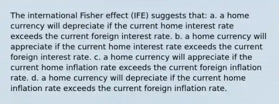 The international Fisher effect (IFE) suggests that: a. a home currency will depreciate if the current home interest rate exceeds the current foreign interest rate. b. a home currency will appreciate if the current home interest rate exceeds the current foreign interest rate. c. a home currency will appreciate if the current home inflation rate exceeds the current foreign inflation rate. d. a home currency will depreciate if the current home inflation rate exceeds the current foreign inflation rate.