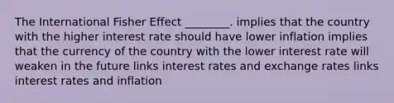 The International Fisher Effect ________. implies that the country with the higher interest rate should have lower inflation implies that the currency of the country with the lower interest rate will weaken in the future links interest rates and exchange rates links interest rates and inflation