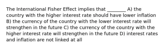 The International Fisher Effect implies that ________ A) the country with the higher interest rate should have lower inflation B) the currency of the country with the lower interest rate will strengthen in the future C) the currency of the country with the higher interest rate will strengthen in the future D) interest rates and inflation are not linked at all