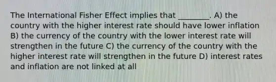 The International Fisher Effect implies that ________. A) the country with the higher interest rate should have lower inflation B) the currency of the country with the lower interest rate will strengthen in the future C) the currency of the country with the higher interest rate will strengthen in the future D) interest rates and inflation are not linked at all