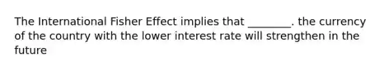 The International Fisher Effect implies that ________. the currency of the country with the lower interest rate will strengthen in the future