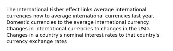 The International Fisher effect links Average international currencies now to average international currencies last year. Domestic currencies to the average international currency. Changes in international currencies to changes in the USD. Changes in a country's nominal interest rates to that country's currency exchange rates