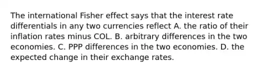 The international Fisher effect says that the interest rate differentials in any two currencies reflect A. the ratio of their inflation rates minus COL. B. arbitrary differences in the two economies. C. PPP differences in the two economies. D. the expected change in their exchange rates.