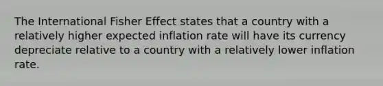 The International Fisher Effect states that a country with a relatively higher expected inflation rate will have its currency depreciate relative to a country with a relatively lower inflation rate.