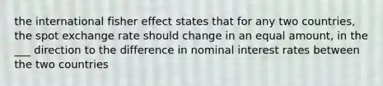 the international fisher effect states that for any two countries, the spot exchange rate should change in an equal amount, in the ___ direction to the difference in nominal interest rates between the two countries