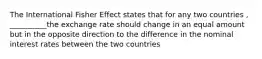 The International Fisher Effect states that for any two countries , __________the exchange rate should change in an equal amount but in the opposite direction to the difference in the nominal interest rates between the two countries