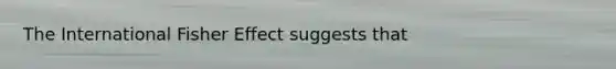 The International Fisher Effect suggests that