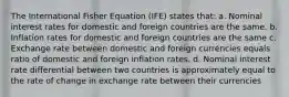 The International Fisher Equation (IFE) states that: a. Nominal interest rates for domestic and foreign countries are the same. b. Inflation rates for domestic and foreign countries are the same c. Exchange rate between domestic and foreign currencies equals ratio of domestic and foreign inflation rates. d. Nominal interest rate differential between two countries is approximately equal to the rate of change in exchange rate between their currencies