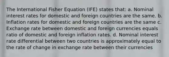 The International Fisher Equation (IFE) states that: a. Nominal interest rates for domestic and foreign countries are the same. b. Inflation rates for domestic and foreign countries are the same c. Exchange rate between domestic and foreign currencies equals ratio of domestic and foreign inflation rates. d. Nominal interest rate differential between two countries is approximately equal to the rate of change in exchange rate between their currencies