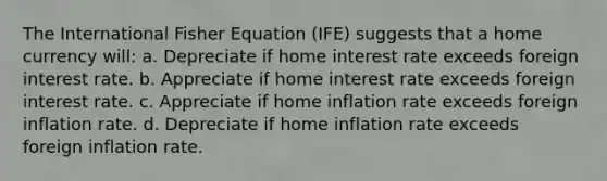 The International Fisher Equation (IFE) suggests that a home currency will: a. Depreciate if home interest rate exceeds foreign interest rate. b. Appreciate if home interest rate exceeds foreign interest rate. c. Appreciate if home inflation rate exceeds foreign inflation rate. d. Depreciate if home inflation rate exceeds foreign inflation rate.