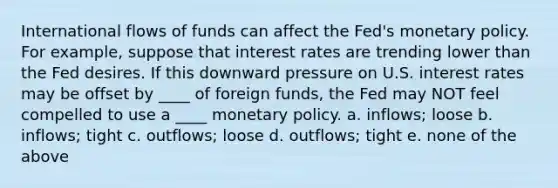 International flows of funds can affect the Fed's monetary policy. For example, suppose that interest rates are trending lower than the Fed desires. If this downward pressure on U.S. interest rates may be offset by ____ of foreign funds, the Fed may NOT feel compelled to use a ____ monetary policy. a. inflows; loose b. inflows; tight c. outflows; loose d. outflows; tight e. none of the above