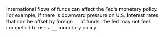 International flows of funds can affect the Fed's monetary policy. For example, if there is downward pressure on U.S. interest rates that can be offset by foreign __ of funds, the fed may not feel compelled to use a __ monetary policy.