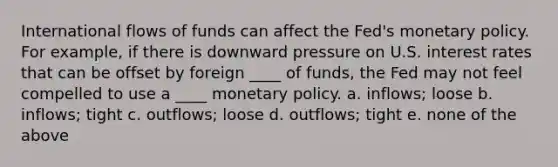 International flows of funds can affect the Fed's monetary policy. For example, if there is downward pressure on U.S. interest rates that can be offset by foreign ____ of funds, the Fed may not feel compelled to use a ____ monetary policy. a. inflows; loose b. inflows; tight c. outflows; loose d. outflows; tight e. none of the above