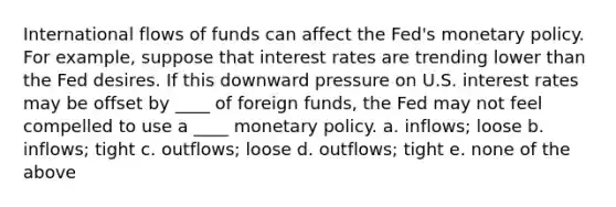 International flows of funds can affect the Fed's monetary policy. For example, suppose that interest rates are trending lower than the Fed desires. If this downward pressure on U.S. interest rates may be offset by ____ of foreign funds, the Fed may not feel compelled to use a ____ monetary policy. a. inflows; loose b. inflows; tight c. outflows; loose d. outflows; tight e. none of the above