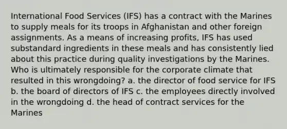 International Food Services (IFS) has a contract with the Marines to supply meals for its troops in Afghanistan and other foreign assignments. As a means of increasing profits, IFS has used substandard ingredients in these meals and has consistently lied about this practice during quality investigations by the Marines. Who is ultimately responsible for the corporate climate that resulted in this wrongdoing? a. the director of food service for IFS b. the board of directors of IFS c. the employees directly involved in the wrongdoing d. the head of contract services for the Marines