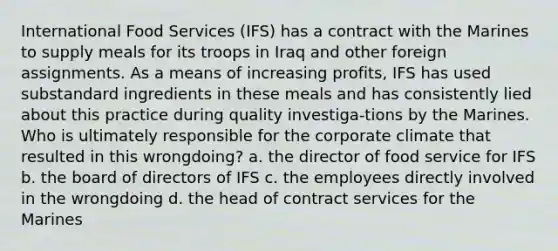 International Food Services (IFS) has a contract with the Marines to supply meals for its troops in Iraq and other foreign assignments. As a means of increasing profits, IFS has used substandard ingredients in these meals and has consistently lied about this practice during quality investiga-tions by the Marines. Who is ultimately responsible for the corporate climate that resulted in this wrongdoing? a. the director of food service for IFS b. the board of directors of IFS c. the employees directly involved in the wrongdoing d. the head of contract services for the Marines