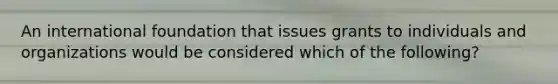 An international foundation that issues grants to individuals and organizations would be considered which of the following?