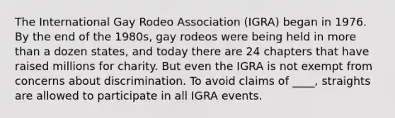 The International Gay Rodeo Association (IGRA) began in 1976. By the end of the 1980s, gay rodeos were being held in <a href='https://www.questionai.com/knowledge/keWHlEPx42-more-than' class='anchor-knowledge'>more than</a> a dozen states, and today there are 24 chapters that have raised millions for charity. But even the IGRA is not exempt from concerns about discrimination. To avoid claims of ____, straights are allowed to participate in all IGRA events.