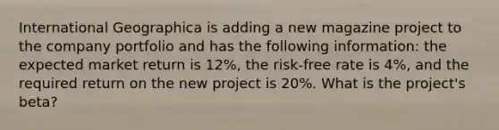 International Geographica is adding a new magazine project to the company portfolio and has the following information: the expected market return is 12%, the risk-free rate is 4%, and the required return on the new project is 20%. What is the project's beta?