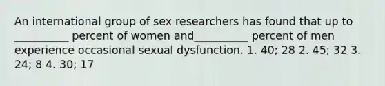 An international group of sex researchers has found that up to __________ percent of women and__________ percent of men experience occasional sexual dysfunction. 1. 40; 28 2. 45; 32 3. 24; 8 4. 30; 17