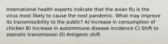 International health experts indicate that the avian flu is the virus most likely to cause the next pandemic. What may improve its transmissibility to the public? A) Increase in consumption of chicken B) Increase in autoimmune disease incidence C) Shift to zoonotic transmission D) Antigenic shift