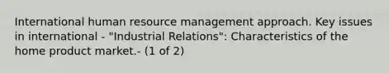 International human resource management approach. Key issues in international - "Industrial Relations": Characteristics of the home product market.- (1 of 2)