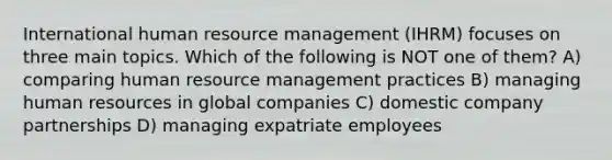 International human resource management (IHRM) focuses on three main topics. Which of the following is NOT one of them? A) comparing human resource management practices B) managing human resources in global companies C) domestic company partnerships D) managing expatriate employees