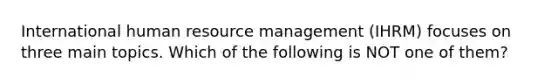 International human resource management (IHRM) focuses on three main topics. Which of the following is NOT one of them?