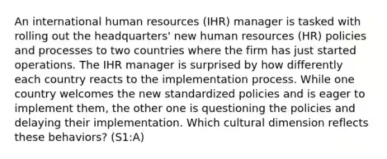 An international human resources (IHR) manager is tasked with rolling out the headquarters' new human resources (HR) policies and processes to two countries where the firm has just started operations. The IHR manager is surprised by how differently each country reacts to the implementation process. While one country welcomes the new standardized policies and is eager to implement them, the other one is questioning the policies and delaying their implementation. Which cultural dimension reflects these behaviors? (S1:A)