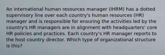 An international human resources manager (IHRM) has a dotted supervisory line over each country's human resources (HR) manager and is responsible for ensuring the activities led by the country's HR managers are in alignment with headquarters' core HR policies and practices. Each country's HR manager reports to the host country director. Which type of organizational structure is this?