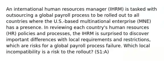 An international human resources manager (IHRM) is tasked with outsourcing a global payroll process to be rolled out to all countries where the U.S.-based multinational enterprise (MNE) has a presence. In reviewing each country's human resources (HR) policies and processes, the IHRM is surprised to discover important differences with local requirements and restrictions, which are risks for a global payroll process failure. Which local incompatibility is a risk to the rollout? (S1:A)