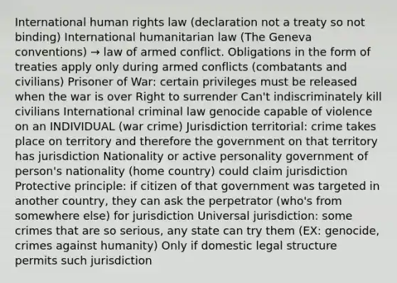 International human rights law (declaration not a treaty so not binding) International humanitarian law (The Geneva conventions) → law of armed conflict. Obligations in the form of treaties apply only during armed conflicts (combatants and civilians) Prisoner of War: certain privileges must be released when the war is over Right to surrender Can't indiscriminately kill civilians International criminal law genocide capable of violence on an INDIVIDUAL (war crime) Jurisdiction territorial: crime takes place on territory and therefore the government on that territory has jurisdiction Nationality or active personality government of person's nationality (home country) could claim jurisdiction Protective principle: if citizen of that government was targeted in another country, they can ask the perpetrator (who's from somewhere else) for jurisdiction Universal jurisdiction: some crimes that are so serious, any state can try them (EX: genocide, crimes against humanity) Only if domestic legal structure permits such jurisdiction