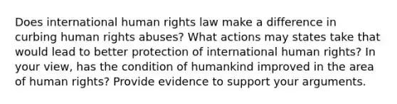 Does international human rights law make a difference in curbing human rights abuses? What actions may states take that would lead to better protection of international human rights? In your view, has the condition of humankind improved in the area of human rights? Provide evidence to support your arguments.