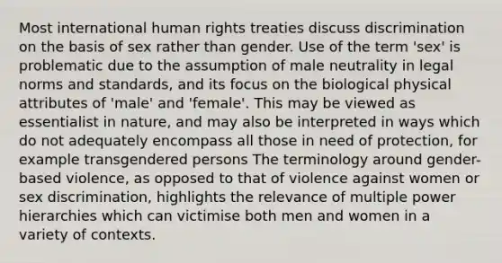 Most international human rights treaties discuss discrimination on the basis of sex rather than gender. Use of the term 'sex' is problematic due to the assumption of male neutrality in legal norms and standards, and its focus on the biological physical attributes of 'male' and 'female'. This may be viewed as essentialist in nature, and may also be interpreted in ways which do not adequately encompass all those in need of protection, for example transgendered persons The terminology around gender-based violence, as opposed to that of violence against women or sex discrimination, highlights the relevance of multiple power hierarchies which can victimise both men and women in a variety of contexts.