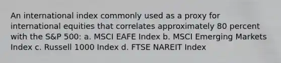 An international index commonly used as a proxy for international equities that correlates approximately 80 percent with the S&P 500: a. MSCI EAFE Index b. MSCI Emerging Markets Index c. Russell 1000 Index d. FTSE NAREIT Index