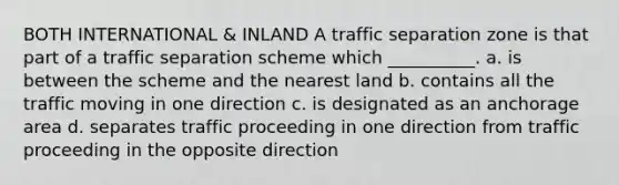 BOTH INTERNATIONAL & INLAND A traffic separation zone is that part of a traffic separation scheme which __________. a. is between the scheme and the nearest land b. contains all the traffic moving in one direction c. is designated as an anchorage area d. separates traffic proceeding in one direction from traffic proceeding in the opposite direction