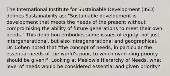 The International Institute for Sustainable Development (IISD) defines Sustainability as: "Sustainable development is development that meets the needs of the present without compromising the ability of future generations to meet their own needs." This definition embodies some issues of equity, not just intergenerational, but also intragenerational and geographical. Dr. Cohen noted that "the concept of needs, in particular the essential needs of the world's poor, to which overriding priority should be given;". Looking at Maslow's Hierarchy of Needs, what level of needs would be considered essential and given priority?