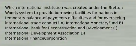 Which international institution was created under the Bretton Woods system to provide borrowing facilities for nations in temporary balance-of-payments difficulties and for overseeing international trade conduct? A) InternationalMonetaryFund B) International Bank for Reconstruction and Development C) International Development Association D) InternationalFinanceCorporation