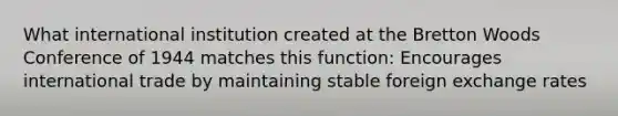 What international institution created at the Bretton Woods Conference of 1944 matches this function: Encourages international trade by maintaining stable foreign exchange rates